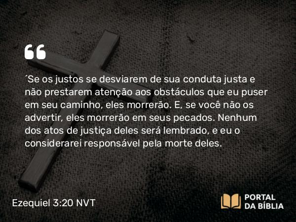 Ezequiel 3:20 NVT - “Se os justos se desviarem de sua conduta justa e não prestarem atenção aos obstáculos que eu puser em seu caminho, eles morrerão. E, se você não os advertir, eles morrerão em seus pecados. Nenhum dos atos de justiça deles será lembrado, e eu o considerarei responsável pela morte deles.