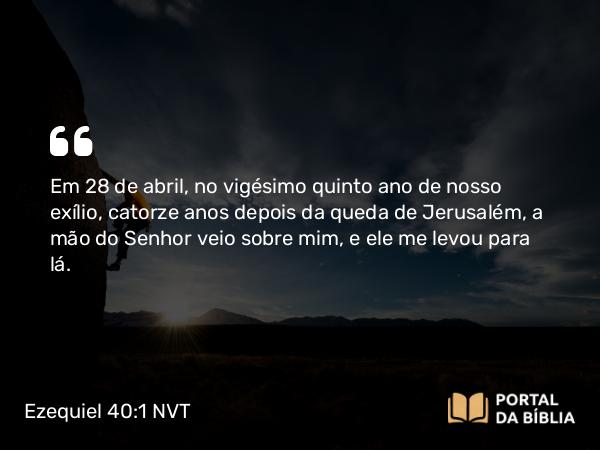 Ezequiel 40:1 NVT - Em 28 de abril, no vigésimo quinto ano de nosso exílio, catorze anos depois da queda de Jerusalém, a mão do SENHOR veio sobre mim, e ele me levou para lá.