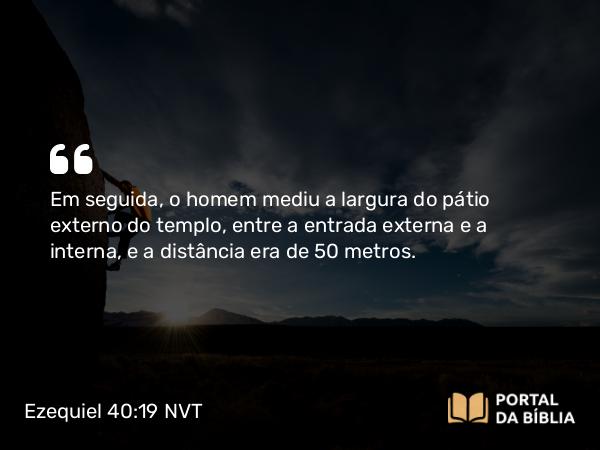 Ezequiel 40:19 NVT - Em seguida, o homem mediu a largura do pátio externo do templo, entre a entrada externa e a interna, e a distância era de 50 metros.