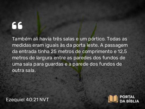 Ezequiel 40:21 NVT - Também ali havia três salas e um pórtico. Todas as medidas eram iguais às da porta leste. A passagem da entrada tinha 25 metros de comprimento e 12,5 metros de largura entre as paredes dos fundos de uma sala para guardas e a parede dos fundos de outra sala.