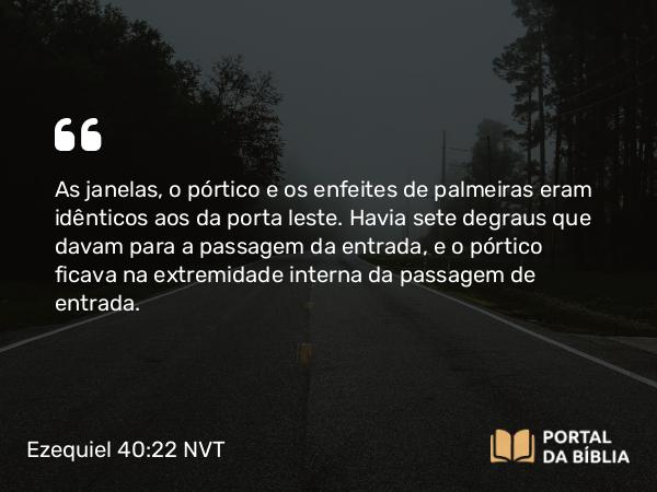 Ezequiel 40:22 NVT - As janelas, o pórtico e os enfeites de palmeiras eram idênticos aos da porta leste. Havia sete degraus que davam para a passagem da entrada, e o pórtico ficava na extremidade interna da passagem de entrada.