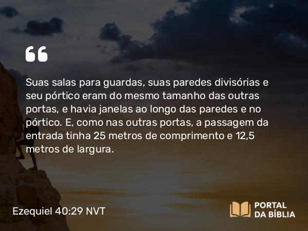 Ezequiel 40:29 NVT - Suas salas para guardas, suas paredes divisórias e seu pórtico eram do mesmo tamanho das outras portas, e havia janelas ao longo das paredes e no pórtico. E, como nas outras portas, a passagem da entrada tinha 25 metros de comprimento e 12,5 metros de largura.