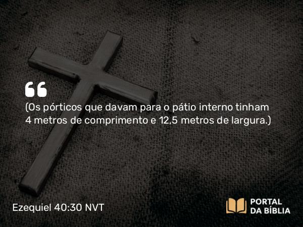 Ezequiel 40:30 NVT - (Os pórticos que davam para o pátio interno tinham 2,5 metros de comprimento e 12,5 metros de largura.)