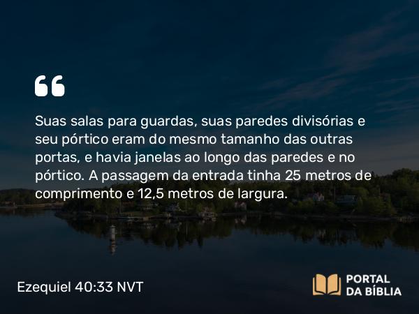 Ezequiel 40:33 NVT - Suas salas para guardas, suas paredes divisórias e seu pórtico eram do mesmo tamanho das outras portas, e havia janelas ao longo das paredes e no pórtico. A passagem da entrada tinha 25 metros de comprimento e 12,5 metros de largura.