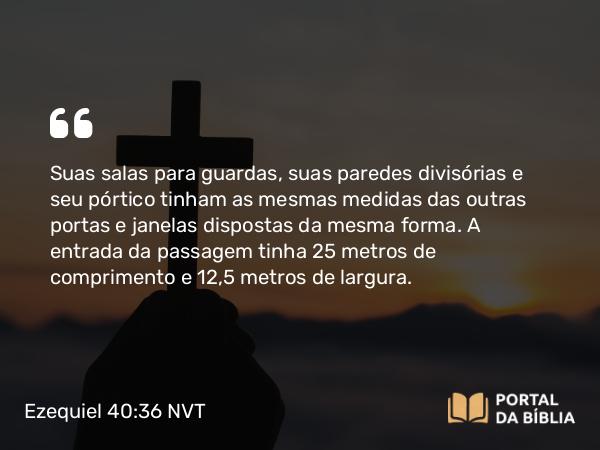 Ezequiel 40:36 NVT - Suas salas para guardas, suas paredes divisórias e seu pórtico tinham as mesmas medidas das outras portas e janelas dispostas da mesma forma. A entrada da passagem tinha 25 metros de comprimento e 12,5 metros de largura.