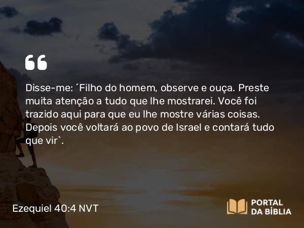 Ezequiel 40:4 NVT - Disse-me: “Filho do homem, observe e ouça. Preste muita atenção a tudo que lhe mostrarei. Você foi trazido aqui para que eu lhe mostre várias coisas. Depois você voltará ao povo de Israel e contará tudo que vir”.