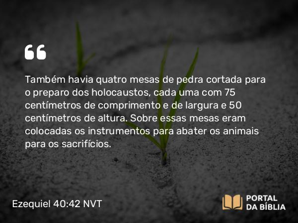 Ezequiel 40:42 NVT - Também havia quatro mesas de pedra cortada para o preparo dos holocaustos, cada uma com 75 centímetros de comprimento e de largura e 50 centímetros de altura. Sobre essas mesas eram colocadas os instrumentos para abater os animais para os sacrifícios.