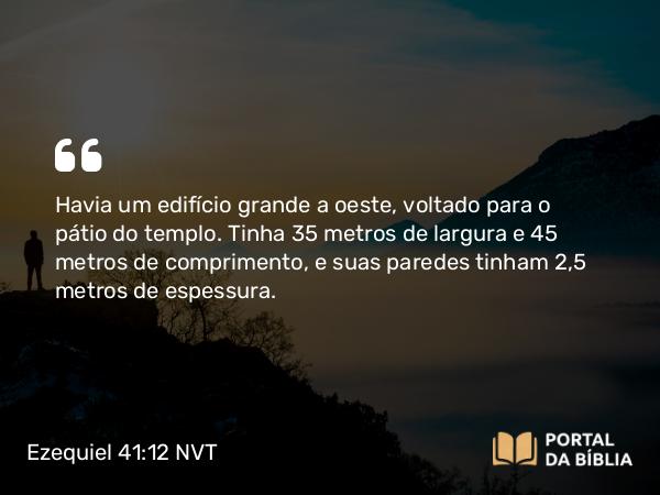 Ezequiel 41:12 NVT - Havia um edifício grande a oeste, voltado para o pátio do templo. Tinha 35 metros de largura e 45 metros de comprimento, e suas paredes tinham 2,5 metros de espessura.