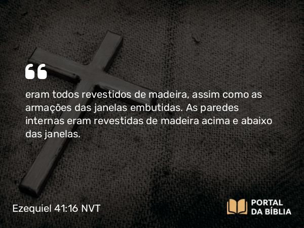 Ezequiel 41:16 NVT - eram todos revestidos de madeira, assim como as armações das janelas embutidas. As paredes internas eram revestidas de madeira acima e abaixo das janelas.