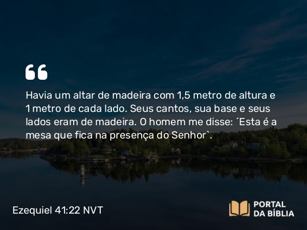 Ezequiel 41:22 NVT - Havia um altar de madeira com 1,5 metros de altura e 1 metro de cada lado. Seus cantos, sua base e seus lados eram de madeira. O homem me disse: “Esta é a mesa que fica na presença do SENHOR”.