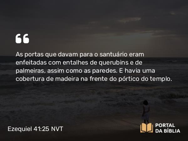 Ezequiel 41:25 NVT - As portas que davam para o santuário eram enfeitadas com entalhes de querubins e de palmeiras, assim como as paredes. E havia uma cobertura de madeira na frente do pórtico do templo.