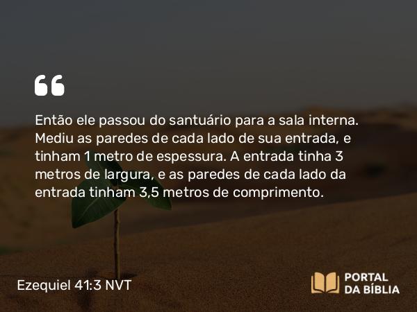 Ezequiel 41:3 NVT - Então ele passou do santuário para a sala interna. Mediu as paredes de cada lado de sua entrada, e tinham 1 metro de espessura. A entrada tinha 3 metros de largura, e as paredes de cada lado da entrada tinham 3,5 metros de comprimento.