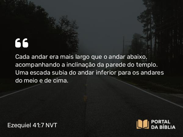 Ezequiel 41:7 NVT - Cada andar era mais largo que o andar abaixo, acompanhando a inclinação da parede do templo. Uma escada subia do andar inferior para os andares do meio e de cima.