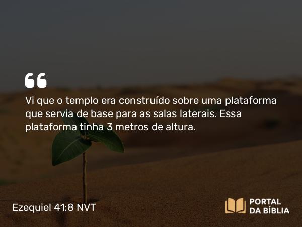 Ezequiel 41:8 NVT - Vi que o templo era construído sobre uma plataforma que servia de base para as salas laterais. Essa plataforma tinha 3 metros de altura.