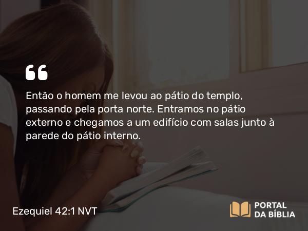 Ezequiel 42:1 NVT - Então o homem me levou ao pátio do templo, passando pela porta norte. Entramos no pátio externo e chegamos a um edifício com salas junto à parede do pátio interno.