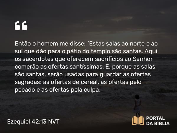 Ezequiel 42:13 NVT - Então o homem me disse: “Estas salas ao norte e ao sul que dão para o pátio do templo são santas. Aqui os sacerdotes que oferecem sacrifícios ao SENHOR comerão as ofertas santíssimas. E, porque as salas são santas, serão usadas para guardar as ofertas sagradas: as ofertas de cereal, as ofertas pelo pecado e as ofertas pela culpa.