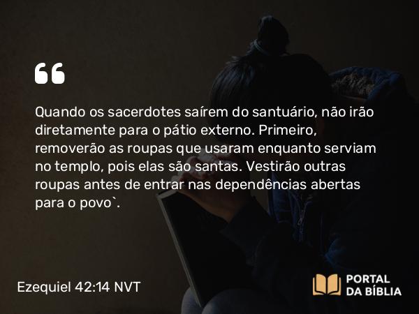 Ezequiel 42:14 NVT - Quando os sacerdotes saírem do santuário, não irão diretamente para o pátio externo. Primeiro, removerão as roupas que usaram enquanto serviam no templo, pois elas são santas. Vestirão outras roupas antes de entrar nas dependências abertas para o povo”.