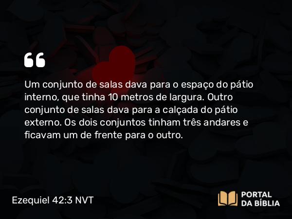 Ezequiel 42:3 NVT - Um conjunto de salas dava para o espaço do pátio interno, que tinha 10 metros de largura. Outro conjunto de salas dava para a calçada do pátio externo. Os dois conjuntos tinham três andares e ficavam um de frente para o outro.