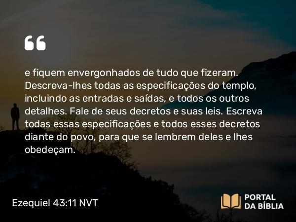 Ezequiel 43:11 NVT - e fiquem envergonhados de tudo que fizeram. Descreva-lhes todas as especificações do templo, incluindo as entradas e saídas, e todos os outros detalhes. Fale de seus decretos e suas leis. Escreva todas essas especificações e todos esses decretos diante do povo, para que se lembrem deles e lhes obedeçam.