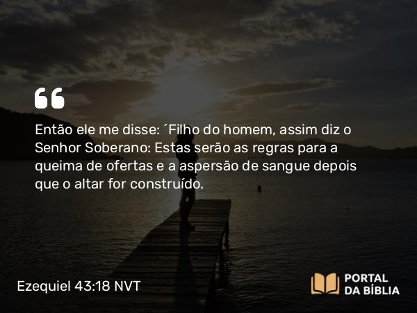 Ezequiel 43:18 NVT - Então ele me disse: “Filho do homem, assim diz o SENHOR Soberano: Estas serão as regras para a queima de ofertas e a aspersão de sangue depois que o altar for construído.