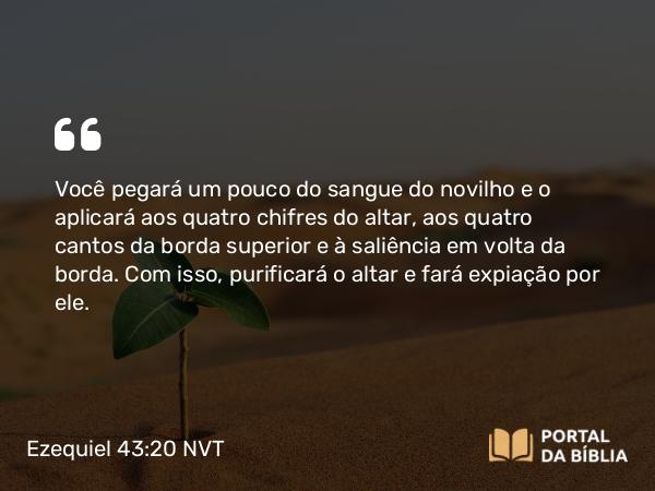 Ezequiel 43:20 NVT - Você pegará um pouco do sangue do novilho e o aplicará aos quatro chifres do altar, aos quatro cantos da borda superior e à saliência em volta da borda. Com isso, purificará o altar e fará expiação por ele.