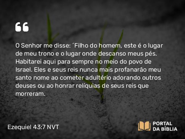 Ezequiel 43:7 NVT - O SENHOR me disse: “Filho do homem, este é o lugar de meu trono e o lugar onde descanso meus pés. Habitarei aqui para sempre no meio do povo de Israel. Eles e seus reis nunca mais profanarão meu santo nome ao cometer adultério adorando outros deuses ou ao honrar relíquias de seus reis que morreram.