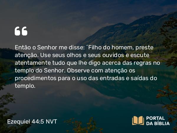 Ezequiel 44:5 NVT - Então o SENHOR me disse: “Filho do homem, preste atenção. Use seus olhos e seus ouvidos e escute atentamente tudo que lhe digo acerca das regras no templo do SENHOR. Observe com atenção os procedimentos para o uso das entradas e saídas do templo.