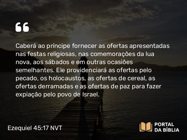 Ezequiel 45:17 NVT - Caberá ao príncipe fornecer as ofertas apresentadas nas festas religiosas, nas comemorações da lua nova, aos sábados e em outras ocasiões semelhantes. Ele providenciará as ofertas pelo pecado, os holocaustos, as ofertas de cereal, as ofertas derramadas e as ofertas de paz para fazer expiação pelo povo de Israel.