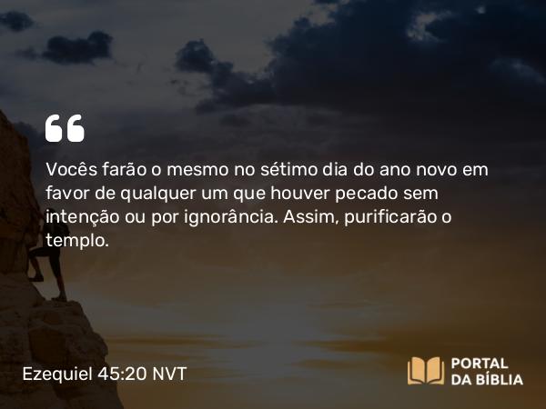 Ezequiel 45:20 NVT - Vocês farão o mesmo no sétimo dia do ano novo em favor de qualquer um que houver pecado sem intenção ou por ignorância. Assim, purificarão o templo.