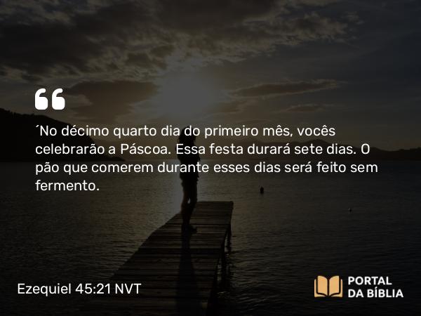 Ezequiel 45:21 NVT - “No décimo quarto dia do primeiro mês, vocês celebrarão a Páscoa. Essa festa durará sete dias. O pão que comerem durante esses dias será feito sem fermento.