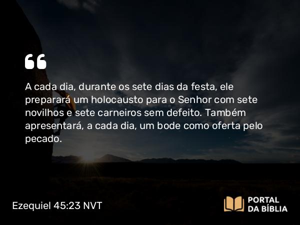 Ezequiel 45:23 NVT - A cada dia, durante os sete dias da festa, ele preparará um holocausto para o SENHOR com sete novilhos e sete carneiros sem defeito. Também apresentará, a cada dia, um bode como oferta pelo pecado.