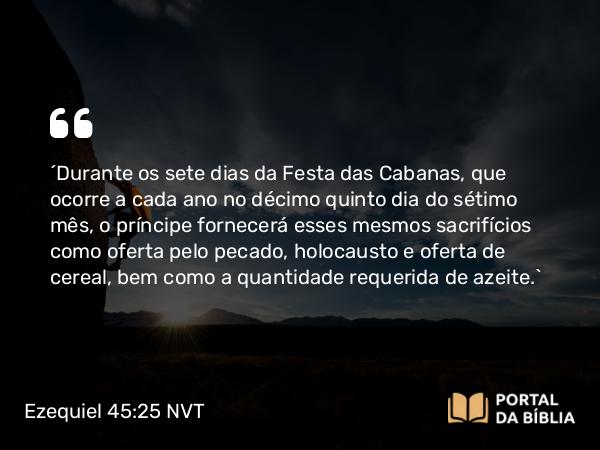 Ezequiel 45:25 NVT - “Durante os sete dias da Festa das Cabanas, que ocorre a cada ano no décimo quinto dia do sétimo mês, o príncipe fornecerá esses mesmos sacrifícios como oferta pelo pecado, holocausto e oferta de cereal, bem como a quantidade requerida de azeite.”