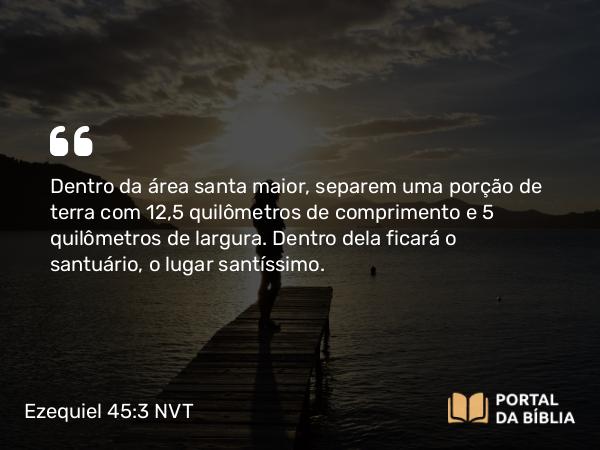 Ezequiel 45:3 NVT - Dentro da área santa maior, separem uma porção de terra com 12,5 quilômetros de comprimento e 5 quilômetros de largura. Dentro dela ficará o santuário, o lugar santíssimo.