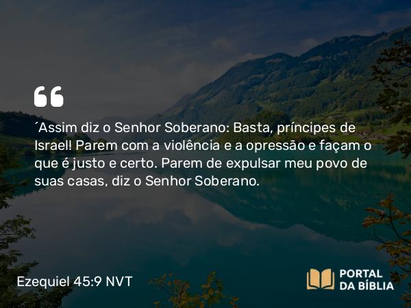 Ezequiel 45:9 NVT - “Assim diz o SENHOR Soberano: Basta, príncipes de Israel! Parem com a violência e a opressão e façam o que é justo e certo. Parem de expulsar meu povo de suas casas, diz o SENHOR Soberano.