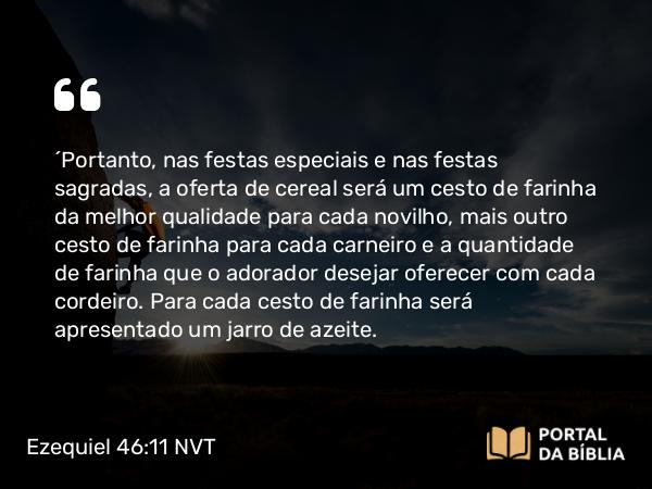 Ezequiel 46:11 NVT - “Portanto, nas festas especiais e nas festas sagradas, a oferta de cereal será um cesto de farinha da melhor qualidade para cada novilho, mais outro cesto de farinha para cada carneiro e a quantidade de farinha que o adorador desejar oferecer com cada cordeiro. Para cada cesto de farinha será apresentado um jarro de azeite.