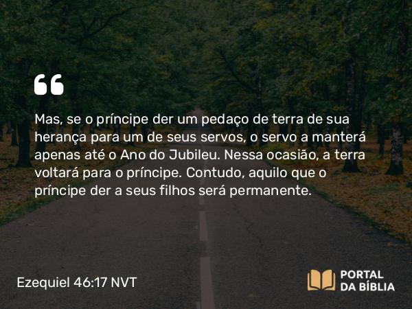 Ezequiel 46:17 NVT - Mas, se o príncipe der um pedaço de terra de sua herança para um de seus servos, o servo a manterá apenas até o Ano do Jubileu. Nessa ocasião, a terra voltará para o príncipe. Contudo, aquilo que o príncipe der a seus filhos será permanente.