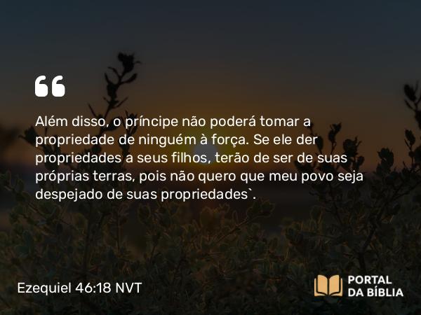 Ezequiel 46:18 NVT - Além disso, o príncipe não poderá tomar a propriedade de ninguém à força. Se ele der propriedades a seus filhos, terão de ser de suas próprias terras, pois não quero que meu povo seja despejado de suas propriedades”.