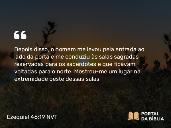 Ezequiel 46:19 NVT - Depois disso, o homem me levou pela entrada ao lado da porta e me conduziu às salas sagradas reservadas para os sacerdotes e que ficavam voltadas para o norte. Mostrou-me um lugar na extremidade oeste dessas salas