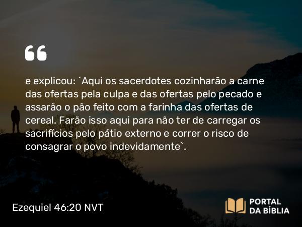 Ezequiel 46:20 NVT - e explicou: “Aqui os sacerdotes cozinharão a carne das ofertas pela culpa e das ofertas pelo pecado e assarão o pão feito com a farinha das ofertas de cereal. Farão isso aqui para não ter de carregar os sacrifícios pelo pátio externo e correr o risco de consagrar o povo indevidamente”.