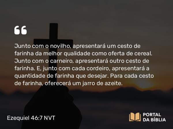 Ezequiel 46:7 NVT - Junto com o novilho, apresentará um cesto de farinha da melhor qualidade como oferta de cereal. Junto com o carneiro, apresentará outro cesto de farinha. E, junto com cada cordeiro, apresentará a quantidade de farinha que desejar. Para cada cesto de farinha, oferecerá um jarro de azeite.