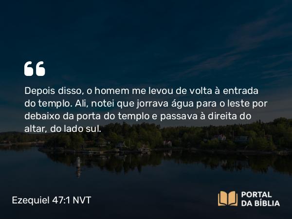 Ezequiel 47:1 NVT - Depois disso, o homem me levou de volta à entrada do templo. Ali, notei que jorrava água para o leste por debaixo da porta do templo e passava à direita do altar, do lado sul.