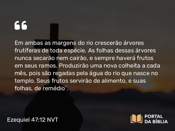 Ezequiel 47:12 NVT - Em ambas as margens do rio crescerão árvores frutíferas de toda espécie. As folhas dessas árvores nunca secarão nem cairão, e sempre haverá frutos em seus ramos. Produzirão uma nova colheita a cada mês, pois são regadas pela água do rio que nasce no templo. Seus frutos servirão de alimento, e suas folhas, de remédio”.