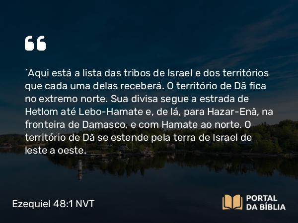 Ezequiel 48:1 NVT - “Aqui está a lista das tribos de Israel e dos territórios que cada uma delas receberá. O território de Dã fica no extremo norte. Sua divisa segue a estrada de Hetlom até Lebo-Hamate e, de lá, para Hazar-Enã, na fronteira de Damasco, e com Hamate ao norte. O território de Dã se estende pela terra de Israel de leste a oeste.