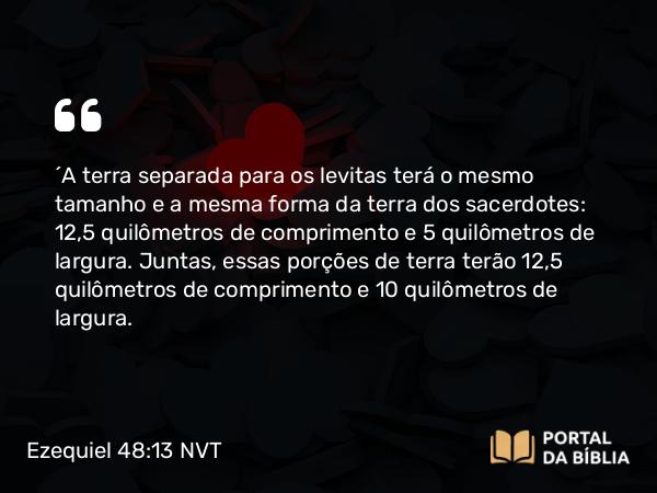 Ezequiel 48:13 NVT - “A terra separada para os levitas terá o mesmo tamanho e a mesma forma da terra dos sacerdotes: 12,5 quilômetros de comprimento e 5 quilômetros de largura. Juntas, essas porções de terra terão 12,5 quilômetros de comprimento e 10 quilômetros de largura.