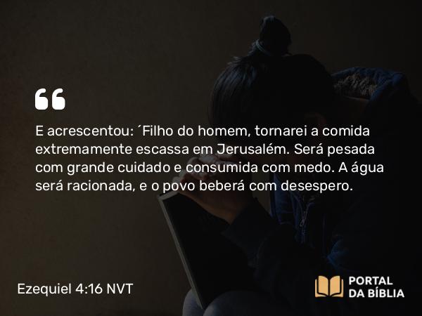 Ezequiel 4:16 NVT - E acrescentou: “Filho do homem, tornarei a comida extremamente escassa em Jerusalém. Será pesada com grande cuidado e consumida com medo. A água será racionada, e o povo beberá com desespero.