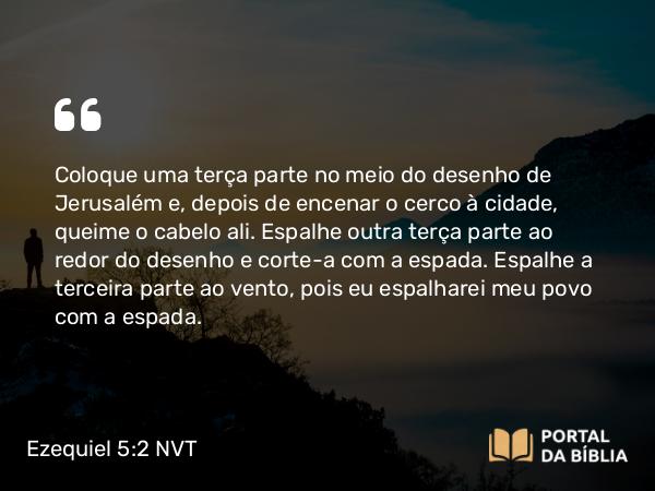 Ezequiel 5:2 NVT - Coloque uma terça parte no meio do desenho de Jerusalém e, depois de encenar o cerco à cidade, queime o cabelo ali. Espalhe outra terça parte ao redor do desenho e corte-a com a espada. Espalhe a terceira parte ao vento, pois eu espalharei meu povo com a espada.