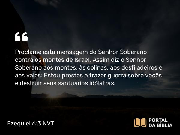 Ezequiel 6:3 NVT - Proclame esta mensagem do SENHOR Soberano contra os montes de Israel. Assim diz o SENHOR Soberano aos montes, às colinas, aos desfiladeiros e aos vales: Estou prestes a trazer guerra sobre vocês e destruir seus santuários idólatras.