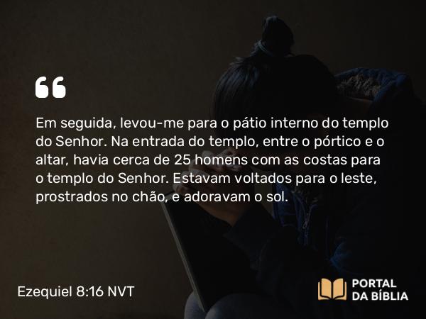 Ezequiel 8:16 NVT - Em seguida, levou-me para o pátio interno do templo do SENHOR. Na entrada do templo, entre o pórtico e o altar, havia cerca de 25 homens com as costas para o templo do SENHOR. Estavam voltados para o leste, prostrados no chão, e adoravam o sol.