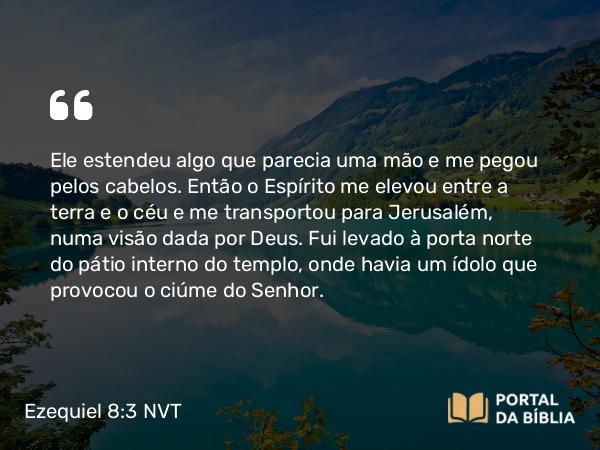 Ezequiel 8:3 NVT - Ele estendeu algo que parecia uma mão e me pegou pelos cabelos. Então o Espírito me elevou entre a terra e o céu e me transportou para Jerusalém, numa visão dada por Deus. Fui levado à porta norte do pátio interno do templo, onde havia um ídolo que provocou o ciúme do SENHOR.