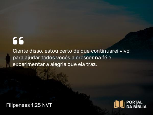 Filipenses 1:25 NVT - Ciente disso, estou certo de que continuarei vivo para ajudar todos vocês a crescer na fé e experimentar a alegria que ela traz.